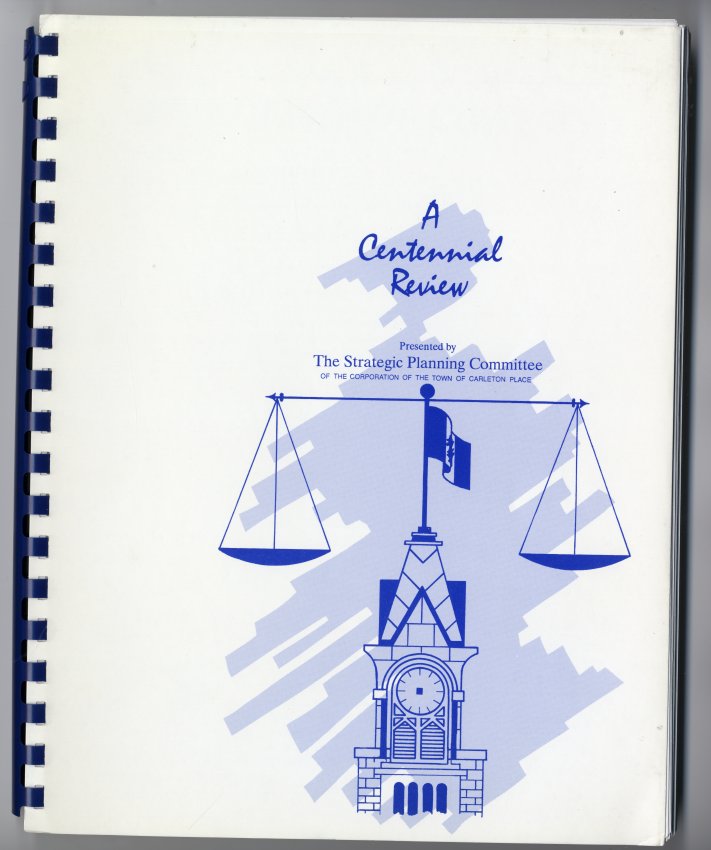 Surelock spiral bound book. White cover with:" A centennial Review Presented by The Strategic Planning Committee of the Corporation of the Town of Carleton Place" in blue. 81 pages. Names include: "Kent Kirkpatrick" (Councillor, Chairman) "Reverend Robert Hill" "Eldon Henderson" "Keith Morris" "Melba Barker" (Mayor) "Lesley Reynolds" (Councillor) "Craig Rogers" (Councillor) "Joe Palis" "Willys Armour" "Denzil Baird" "Matthew Baird" "Trudie Dickie" "Clifford Dobb" (Doctor) "Roger Drake" (Doctor) "Wayne Drumm